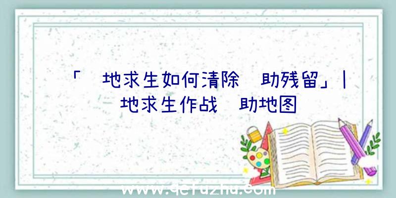 「绝地求生如何清除辅助残留」|绝地求生作战辅助地图